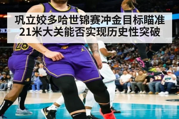 巩立姣多哈世锦赛冲金目标瞄准21米大关能否实现历史性突破