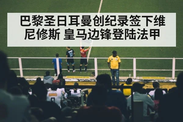 巴黎圣日耳曼创纪录签下维尼修斯 皇马边锋登陆法甲