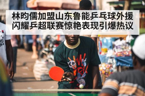 林昀儒加盟山东鲁能乒乓球外援闪耀乒超联赛惊艳表现引爆热议