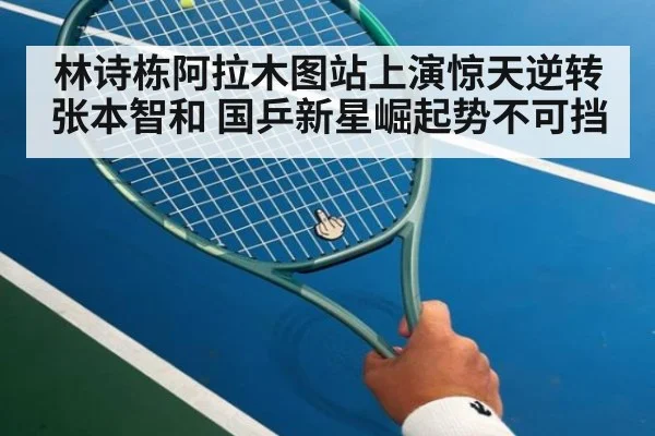 林诗栋阿拉木图站上演惊天逆转张本智和 国乒新星崛起势不可挡